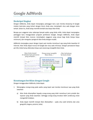 Google AdWords 
Deskripsi Singkat 
Dengan AdWords, Anda dapat menjangkau pelanggan baru saat mereka browsing di Google melalui kata-kata yang terkait dengan bisnis Anda atau menjelajahi situs web dengan tema terkait. Selain itu, Anda tetap memiliki kendali atas biaya iklan Anda. 
Berapa pun anggaran atau seberapa banyak waktu yang Anda miliki, Anda dapat menjangkau pelanggan baru menggunakan program periklanan Google. Dengan AdWords, Anda dapat memilih tempat iklan muncul, menetapkan anggaran yang sesuai bagi Anda (tanpa biaya minimum), dan mengukur pengaruh iklan Anda dengan mudah. 
AdWords menjangkau pasar dengan tepat saat mereka menelusuri apa yang Anda tawarkan di Internet. Iklan Anda dapat muncul di Google dan situs web mitranya. Dengan penawaran biaya per klik, Anda hanya dikenakan biaya saat seseorang mengeklik iklan Anda. 
Keuntungan beriklan dengan Google 
Dengan menggunakan AdWords, Anda dapat: 
1. Menjangkau orang-orang pada waktu yang tepat saat mereka menelusuri apa yang Anda tawarkan 
a) Iklan Anda ditampilkan kepada orang-orang yang telah menelusuri jenis produk dan layanan yang Anda tawarkan. Sehingga orang-orang tersebut lebih cenderung untuk mengambil tindakan. 
b) Anda dapat memilih tempat iklan ditampilkan -- pada situs web tertentu dan area geografis (negara, provinsi, kota). 
 