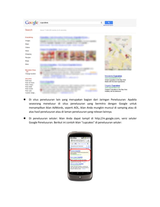  Di situs penelusuran lain yang merupakan bagian dari Jaringan Penelusuran: Apabila seseorang menelusur di situs penelusuran yang bermitra dengan Google untuk menampilkan iklan AdWords, seperti AOL, iklan Anda mungkin muncul di samping atau di atas hasil penelusuran atau di laman penelusuran yang relevan lainnya. 
 Di penelusuran seluler: Iklan Anda dapat tampil di http://m.google.com, versi seluler Google Penelusuran. Berikut ini contoh iklan “cupcakes” di penelusuran seluler: 
 