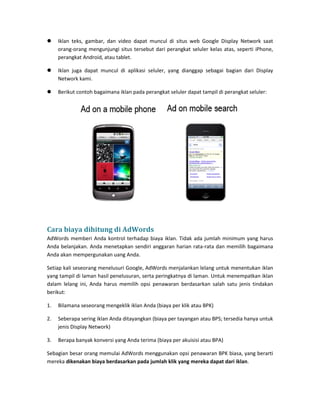  Iklan teks, gambar, dan video dapat muncul di situs web Google Display Network saat orang-orang mengunjungi situs tersebut dari perangkat seluler kelas atas, seperti iPhone, perangkat Android, atau tablet. 
 Iklan juga dapat muncul di aplikasi seluler, yang dianggap sebagai bagian dari Display Network kami. 
 Berikut contoh bagaimana iklan pada perangkat seluler dapat tampil di perangkat seluler: 
Cara biaya dihitung di AdWords 
AdWords memberi Anda kontrol terhadap biaya iklan. Tidak ada jumlah minimum yang harus Anda belanjakan. Anda menetapkan sendiri anggaran harian rata-rata dan memilih bagaimana Anda akan mempergunakan uang Anda. 
Setiap kali seseorang menelusuri Google, AdWords menjalankan lelang untuk menentukan iklan yang tampil di laman hasil penelusuran, serta peringkatnya di laman. Untuk menempatkan iklan dalam lelang ini, Anda harus memilih opsi penawaran berdasarkan salah satu jenis tindakan berikut: 
1. Bilamana seseorang mengeklik iklan Anda (biaya per klik atau BPK) 
2. Seberapa sering iklan Anda ditayangkan (biaya per tayangan atau BPS; tersedia hanya untuk jenis Display Network) 
3. Berapa banyak konversi yang Anda terima (biaya per akuisisi atau BPA) 
Sebagian besar orang memulai AdWords menggunakan opsi penawaran BPK biasa, yang berarti mereka dikenakan biaya berdasarkan pada jumlah klik yang mereka dapat dari iklan.  