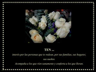TEN ...
interés por las personas que te rodean, por sus familias, sus hogares,
sus sueños.
Acompaña a los que ríen sanamente y conforta a los que lloran.
Sue

 
