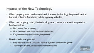 Impacts of the New Technology
? When properly used and maintained, the new technology helps reduce the
harmful pollution from heavy-duty highway vehicles
? When not properly used, the technology can cause some serious pain for
fleet operators
C Decreased fuel economy
C Unscheduled downtime = missed deliveries
C Engine de-rating (loss of engine power)
? Need to educate yourself
C Pay attention to the on-board vehicle systems and do not ignore
C Training of drivers, dispatchers and technicians
 