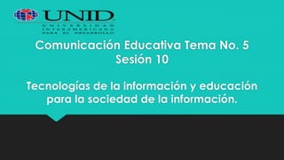 Comunicación Educativa Tema No. 5
Sesión 10
Tecnologías de la información y educación
para la sociedad de la información.
 