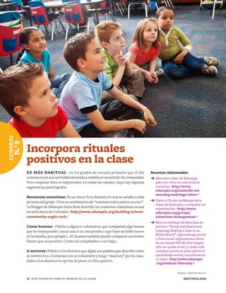 Recursos relacionados:
➔	Mira este video de Edutopia
para ver cómo es una reunión
matutina: http://www.
edutopia.org/louisville-sel-
morning-meetings-video.*
➔	Visita el Grupo de Manejo de la
Clase de Edutopia y comparte tus
experiencias: http://www.
edutopia.org/groups/
classroom-management.*
➔	Mira un webinar de Edutopia en
archivo: “Social and Emotional
Learning: Making a Case in an
NCLB World” (Aprendizaje social
y emocional: argumentos a favor
en un mundo NCLB: Que ningún
niño se quede atrás) y obtén más
consejos prácticos para aplicar el
aprendizaje social y emocional en
tu clase: http://www.edutopia
.org/webinar-february.*
Incorpora rituales
positivos en la clase
ES MÁS HABITUAL en los grados de escuela primaria que el día
comienceconunaactividadorientadaaestablecerunsentidodecomunidad.
Pero empezar bien es importante en todas las edades. Aquí hay algunas
sugerencias para lograrlo.
Reuniones matutinas: Es un breve foro durante el cual se saluda a cada
persona del grupo. Crea un sentimiento de “estamos todos juntos en esto”.
La blogger de Edutopia Suzie Boss describe las reuniones matutinas en una
escuela única de Colorado: http://www.edutopia.org/building-school-
community-eagle-rock.*
Cosas buenas: Pídeles a algunos voluntarios que compartan algo bueno
que les haya pasado (sacar una A en una prueba o que haya un bebé nuevo
en la familia, por ejemplo). El alumno también puede compartir un evento
futuro que sea positivo (como un cumpleaños o un viaje).
A moverse: Pídeles a los alumnos que digan una palabra que describa cómo
se sienten hoy. Comienza con un voluntario y luego “muévete” por la clase.
Dales a los alumnos la opción de pasar, si ellos quieren.
EDUTOPIA.ORG10	 DIEZ CONSEJOS PARA EL MANEJO DE LA CLASE
CONSEJO
N.°8
*PÁGINA WEB EN INGLÉS
 