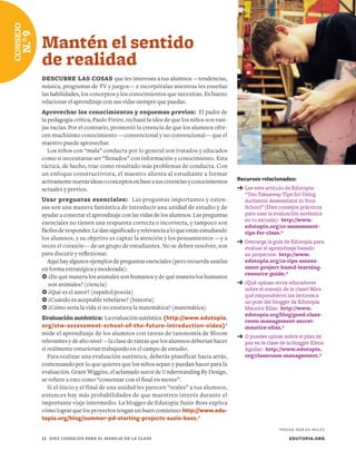 Recursos relacionados:
➔	Lee este artículo de Edutopia:
“Ten Takeaway Tips for Using
Authentic Assessment in Your
School” (Diez consejos prácticos
para usar la evaluación auténtica
en tu escuela): http://www.
edutopia.org/10-assessment-
tips-for-class.*
➔	Descarga la guía de Edutopia para
evaluar el aprendizaje basado
en proyectos: http://www.
edutopia.org/10-tips-assess-
ment-project-based-learning-
resource-guide.*
➔	¿Qué opinan otros educadores
sobre el manejo de la clase? Mira
qué respondieron los lectores a
un post del blogger de Edutopia
Maurice Elias: http://www.
edutopia.org/blog/good-class-
room-management-secret-
maurice-elias.*
➔	O puedes opinar sobre el plan de
paz en la clase de la blogger Elena
Aguilar: http://www.edutopia.
org/classroom-management.*
Mantén el sentido
de realidad
DESCUBRE LAS COSAS que les interesan a tus alumnos —tendencias,
música, programas de TV y juegos— e incorpóralas mientras les enseñas
las habilidades, los conceptos y los conocimientos que necesitan. Es bueno
relacionar el aprendizaje con sus vidas siempre que puedas.
Aprovechar los conocimientos y esquemas previos: El padre de
la pedagogía crítica, Paulo Freire, rechazó la idea de que los niños son vasi-
jas vacías. Por el contrario, promovió la creencia de que los alumnos ofre-
cen muchísimo conocimiento —convencional y no convencional— que el
maestro puede aprovechar.
Los niños con “mala” conducta por lo general son tratados y educados
como si necesitaran ser “llenados” con información y conocimiento. Esta
táctica, de hecho, trae como resultado más problemas de conducta. Con
un enfoque constructivista, el maestro alienta al estudiante a formar
activamentenuevasideasoconceptosenbaseasuscreenciasyconocimientos
actuales y previos.
Usar preguntas esenciales: Las preguntas importantes y exten-
sas son una manera fantástica de introducir una unidad de estudio y de
ayudar a conectar el aprendizaje con las vidas de los alumnos. Las preguntas
esenciales no tienen una respuesta correcta o incorrecta, y tampoco son
fácilesderesponder.Ledansignificadoyrelevanciaaloqueestánestudiando
los alumnos, y su objetivo es captar la atención y los pensamientos —y a
veces el corazón— de un grupo de estudiantes. No se deben resolver, son
para discutir y reflexionar.
Aquí hay algunos ejemplos de preguntas esenciales (pero recuerda usarlas
en forma estratégica y moderada):
	¿De qué manera los animales son humanos y de qué manera los humanos
son animales? (ciencia)
	¿Qué es el amor? (español/poesía)
	¿Cuándo es aceptable rebelarse? (historia)
	¿Cómo sería la vida si no existiera la matemática? (matemática)
Evaluación auténtica: Laevaluaciónauténtica (http://www.edutopia.
org/stw-assessment-school-of-the-future-introduction-video)*
mide el aprendizaje de los alumnos con tareas de taxonomía de Bloom
relevantes y de alto nivel —la clase de tareas que los alumnos deberían hacer
si realmente estuvieran trabajando en el campo de estudio.
Para realizar una evaluación auténtica, deberás planificar hacia atrás,
comenzando por lo que quieres que los niños sepan y puedan hacer para la
evaluación. Grant Wiggins, el aclamado autor de Understanding By Design,
se refiere a esto como “comenzar con el final en mente”.
Si el inicio y el final de una unidad les parecen “reales” a tus alumnos,
entonces hay más probabilidades de que muestren interés durante el
importante viaje intermedio. La blogger de Edutopia Suzie Boss explica
cómo lograr que los proyectos tengan un buen comienzo: http://www.edu-
topia.org/blog/summer-pd-starting-projects-suzie-boss.*
EDUTOPIA.ORG11	 DIEZ CONSEJOS PARA EL MANEJO DE LA CLASE
CONSEJO
N.°9
*PÁGINA WEB EN INGLÉS
 