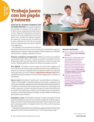 Recursos relacionados:
➔	Crea un wiki de la clase en Wiki-
spaces: (http://www.wikispac-
es.com).*
➔	Este artículo de Edutopia: “How
to Strengthen Parent Involve-
ment and Communication”
(¿Cómo fortalecer la partici-
pación y la comunicación con los
padres?) ofrece más ideas para
aumentar la participación de los
padres o tutores: http://www.
edutopia.org/how-to-strength-
en-parent-involvement.*
➔	Descarga la guía gratuita de
Edutopia “Home-to-School
Connections Guide” (Guía de
conexiones de la casa con la
escuela): http://www.edutopia.
org/home-to-school-connec-
tions-guide.*
Trabaja junto
con los papás
y tutores
ESTE ES EL ÚLTIMO CONSEJO POR
UN BUEN MOTIVO. Los maestros sabemos
que trabajar en conjunto con los padres no
es fácil ni está completamente bajo nuestro
control. Regresar la llamada de un maestro
puede no ser la prioridad número uno de un
papá o tutor. Pueden estar más preocupados
por pagar las cuentas, poner la comida en
la mesa, enfrentar los retos de ser un papá
soltero, y muchas otras cosas que ni siquiera
nos imaginamos.
Sin embargo, vale la pena hacer un esfuerzo
extra para conectar la casa con la escuela por los beneficios que esto
implica para los alumnos. Aquí hay algunas formas simples pero infalibles
de conectarse y trabajar con padres y tutores.
Primero, trabajo de averiguación: Pídeles a los niños que completen
una ficha del tipo “Sobre mí” durante la primera semana de escuela.
Pregúntales sobre sus materias y libros favoritos y cosas en las que sean
buenos. También pídeles los números de celular de sus padres o tutores.
Era digital: Considera crear tu propio sitio web, wiki o página en el
sitio web de la escuela para que los padres puedan mirar rápidamente y
ponerse al corriente en seguida sobre los temas de estudio y las tareas de
clase y para hacer en la casa. Edmodo (http://www.edmodo.com) ofrece
una plataforma gratuita para crear una red social segura para tus alumnos y
sus familias.
Cara a cara: En los días de “open house” (escuela abierta a visitantes) y
“back-to-school night” (reunión de regreso a la escuela), o cualquier otra
nocheparalasfamilias,asegúratedetenersuficientestarjetasdepresentación
o tarjetas con información de contacto que incluyan tu e-mail, número de
celular (opcional), el número de salón de clases y el número de teléfono de
la escuela. Esto puede parecer básico, pero la tarjeta no solo les permite a
los padres comunicarse fácilmente contigo, sino que también les demuestra
que tú quieres que te llamen.
Llamadas a casa: Haz llamadas “positivas” siempre que puedas. No hay
nada más deprimente que tener que sentarse después de un día de clases y
llamar a la casa de cinco alumnos para dar malas noticias. Llamar a las casas
para contar algo positivo te alegrará el día a ti y a ellos, y abre las puertas
para una relación.
Cuandoseanecesariollamarporunproblema,asegúrateprimerodemencionar
algopositivosobreelalumnoantesdedecir:“Untemaquemepreocupa…”.
EDUTOPIA.ORG12	 DIEZ CONSEJOS PARA EL MANEJO DE LA CLASE
CONSEJO
N.°10
*PÁGINA WEB EN INGLÉS
 