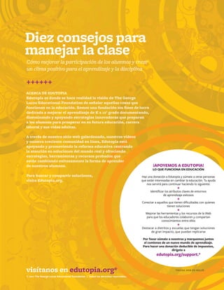 14
© 2011 The George Lucas Educational Foundation | All rights reserved.
¡APOYEMOS A EDUTOPIA!
LO QUE FUNCIONA EN EDUCACIÓN
Haz una donación a Edutopia y súmate a otras personas
que están interesadas en cambiar la educación. Tu ayuda
nos servirá para continuar haciendo lo siguiente:
*Identificar los atributos claves de entornos
de aprendizaje exitosos
*Conectar a aquellos que tienen dificultades con quienes
tienen soluciones
*Mejorar las herramientas y los recursos de la Web
para que los educadores colaboren y compartan
conocimientos entre ellos
*Destacar a distritos y escuelas que tengan soluciones
de gran impacto, que puedan replicarse
Por favor súmate a nosotros y marquemos juntos
el comienzo de un nuevo mundo de aprendizaje.
Para hacer una donación deducible de impuestos,
dirígete a
edutopia.org/support.*
visítanos en edutopia.org*
++++++
ACERCA DE EDUTOPIA
Edutopia es donde se hace realidad la visión de The George
Lucas Educational Foundation de señalar aquellas cosas que
funcionan en la educación. Somos una fundación sin fines de lucro
dedicada a mejorar el aprendizaje de K a 12° grado documentando,
diseminando y apoyando estrategias innovadoras que preparan
a los alumnos para prosperar en su futura educación, carrera
laboral y sus vidas adultas.
A través de nuestro sitio web galardonado, nuestros videos
y nuestra creciente comunidad en línea, Edutopia está
apoyando y promoviendo la reforma educativa centrando
la atención en soluciones del mundo real y ofreciendo
estrategias, herramientas y recursos probados que
están cambiando exitosamente la forma de aprender
de nuestros alumnos.
Para buscar y compartir soluciones,
visita Edutopia.org.
© 2011 The George Lucas Educational Foundation | Todos los derechos reservados.
Diez consejos para
manejar la clase
Cómo mejorar la participación de los alumnos y crear
un clima positivo para el aprendizaje y la disciplina
*PÁGINA WEB EN INGLÉS
 