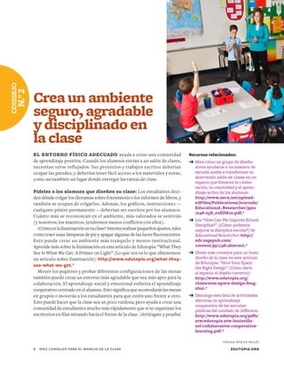 Recursos relacionados:
➔	Mira cómo un grupo de diseña-
dores ayudaron a un maestro de
escuela media a transformar su
abarrotado salón de clases en un
espacio que fomenta la colabo-
ración, la creatividad y el apren-
dizaje activo de los alumnos:
http://www.aera.net/upload-
edFiles/Publications/Journals/
Educational_Researcher/3901
/048-058_02EDR10.pdf.*
➔	Lee “How Can We Improve School
Discipline?” (¿Cómo podemos
mejorar la disciplina escolar?) de
Educational Researcher: http://
edr.sagepub.com/
content/39/1/48.abstract.*
➔	Obtén más consejos para un buen
diseño de la clase en este artículo
de Edutopia: “Give Your Space
the Right Design” (Cómo darle
al espacio el diseño correcto):
http://www.edutopia.org/
classroom-space-design-feng-
shui.*
➔	Descarga esta lista de actividades
efectivas de aprendizaje
cooperativo de las escuelas
públicas del condado de Jefferson:
http://www.edutopia.org/pdfs/
stw/edutopia-stw-louisville-
sel-collaborative-cooperative-
learning.pdf.*
Crea un ambiente
seguro, agradable
y disciplinado en
la clase
EL ENTORNO FÍSICO ADECUADO ayuda a crear una comunidad
de aprendizaje positiva. Cuando los alumnos entran a un salón de clases,
necesitan verse reflejados. Sus proyectos y trabajos escritos deberían
ocupar las paredes, y deberían tener fácil acceso a los materiales y notas,
como así también un lugar donde entregar las tareas de clase.
Pídeles a los alumnos que diseñen su clase: Los estudiantes deci-
den dónde colgar los dioramas sobre fotosíntesis o los informes de libros, y
también se ocupan de colgarlos. Además, los gráficos, instrucciones —
cualquier póster permanente— deberían ser escritos por los alumnos.
Cuánto más se reconozcan en el ambiente, más valorados se sentirán
(y nosotros, los maestros, tendremos menos conflictos con ellos).
¿Cómoeslailuminaciónentuclase?Intentarealizarpequeñosajustes,tales
como traer unas lámparas de pie y apagar algunas de las luces fluorescentes.
Esto puede crear un ambiente más tranquilo y menos institucional.
Aprende más sobre la iluminación en este artículo de Edutopia: “What They
See Is What We Get: A Primer on Light” (Lo que ven es lo que obtenemos:
un artículo sobre iluminación): http://www.edutopia.org/what-they-
see-what-we-get.*
Mover los pupitres y probar diferentes configuraciones de las mesas
también puede crear un entorno más agradable que sea más apto para la
colaboración. El aprendizaje social y emocional enfatiza el aprendizaje
cooperativo centrado en el alumno. Esto significa que acomodarás las mesas
en grupos o moverás a los estudiantes para que estén uno frente a otro.
Esto puede hacer que la clase sea un poco ruidosa, pero ayuda a crear una
comunidad de estudiantes mucho más rápidamente que si se organizan los
escritorios en filas mirando hacia el frente de la clase. ¡Arriésgate y prueba!
EDUTOPIA.ORG4	 DIEZ CONSEJOS PARA EL MANEJO DE LA CLASE
CONSEJO
N.°2
*PÁGINA WEB EN INGLÉS
 