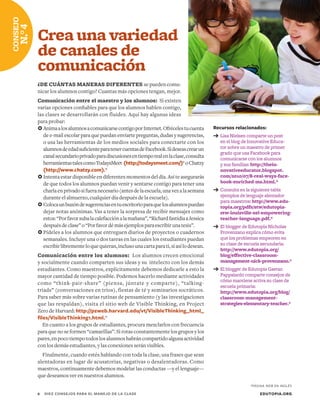 Recursos relacionados:
➔	Lisa Nielsen comparte un post
en el blog de Innovative Educa-
tor sobre un maestro de primer
grado que usa Facebook para
comunicarse con los alumnos
y sus familias: http://thein-
novativeeducator.blogspot.
com/2010/07/8-real-ways-face-
book-enriched-ms.html.*
➔	Consulta en la siguiente tabla
ejemplos de lenguaje alentador
para maestros: http://www.edu-
topia.org/pdfs/stw/edutopia-
stw-louisville-sel-empowering-
teacher-language.pdf.*
➔	El blogger de Edutopia Nicholas
Provenzano explica cómo evita
que los problemas empeoren en
su clase de escuela secundaria:
http://www.edutopia.org/
blog/effective-classroom-
management-nick-provenzano.*
➔	El blogger de Edutopia Gaetan
Pappalardo comparte consejos de
cómo mantiene activa su clase de
escuela primaria:
http://www.edutopia.org/blog/
classroom-management-
strategies-elementary-teacher.*
Crea una variedad
de canales de
comunicación
¿DE CUÁNTAS MANERAS DIFERENTES se pueden comu-
nicar los alumnos contigo? Cuantas más opciones tengan, mejor.
Comunicación entre el maestro y los alumnos: Si existen
varias opciones confiables para que los alumnos hablen contigo,
las clases se desarrollarán con fluidez. Aquí hay algunas ideas
para probar:
	AnimaalosalumnosacomunicarsecontigoporInternet.Ofrécelestucuenta
de e-mail escolar para que puedan enviarte preguntas, dudas y sugerencias,
o usa las herramientas de los medios sociales para conectarte con los
alumnosdeedadsuficienteparatenercuentasdeFacebook.Sideseascrearun
canalsecundarioprivadoparadiscusionesentiemporealenlaclase,consulta
herramientastalescomoTodaysMeet (http://todaysmeet.com/)*oChatzy
(http://www.chatzy.com).*
	Intenta estar disponible en diferentes momentos del día. Así te asegurarás
de que todos los alumnos puedan venir y sentarse contigo para tener una
charlaenprivadosifueranecesario(antesdelaescuela,unavezalasemana
durante el almuerzo, cualquier día después de la escuela).
	Colocaunbuzóndesugerenciasentuescritorioparaquelosalumnospuedan
dejar notas anónimas. Vas a tener la sorpresa de recibir mensajes como
estos:“Porfavorsubalacalefacciónalamañana”,“RichardfastidiaaJessica
despuésdeclase”o“Porfavordémásejemplosparaescribirunatesis”.
	Pídeles a los alumnos que entreguen diarios de proyectos o cuadernos
semanales. Incluye una o dos tareas en las cuales los estudiantes puedan
escribirlibrementeloquequieran,inclusounacartaparati,siasílodesean.
Comunicación entre los alumnos: Los alumnos crecen emocional
y socialmente cuando comparten sus ideas y su intelecto con los demás
estudiantes. Como maestros, explícitamente debemos dedicarle a esto la
mayor cantidad de tiempo posible. Podemos hacerlo mediante actividades
como “think-pair-share” (piensa, júntate y comparte), “talking-
triads” (conversaciones en tríos), fiestas de té y seminarios socráticos.
Para saber más sobre varias rutinas de pensamiento (y las investigaciones
que las respaldan), visita el sitio web de Visible Thinking, en Project
Zero de Harvard: http://pzweb.harvard.edu/vt/VisibleThinking_html_
files/VisibleThinking1.html.*
En cuanto a los grupos de estudiantes, procura mezclarlos con frecuencia
para que no se formen “camarillas”. Si rotas constantemente los grupos y los
pares,enpocotiempotodoslosalumnoshabráncompartidoalgunaactividad
con los demás estudiantes, y las conexiones serán visibles.
Finalmente, cuando estés hablando con toda la clase, usa frases que sean
alentadoras en lugar de acusatorias, negativas o desalentadoras. Como
maestros, continuamente debemos modelar las conductas —y el lenguaje—
que deseamos ver en nuestros alumnos.
EDUTOPIA.ORG6	 DIEZ CONSEJOS PARA EL MANEJO DE LA CLASE
CONSEJO
N.°4
*PÁGINA WEB EN INGLÉS
 