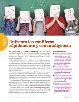 Recursos relacionados:
➔	Aprender a resolver conflictos en
forma pacífica es una habilidad
valiosa para la vida. Mira este
video de Edutopia para ver cómo
los alumnos se han transformado
en “peace helpers” (promotores
de la paz): http://www.eduto-
pia.org/conflict-resolution-
peace-helpers-video.*
➔	Mira una serie de videoclips
cortos de Edutopia que muestran
estrategias positivas de disciplina
en acción: http://www.edutopia.
org/classroom-management-
video.*
➔	Mira un video de Edutopia donde
los alumnos aprenden la habilidad
de resolución de conflictos: http://
www.edutopia.org/forum-con-
flict-resolution-video.*
➔	¿Qué sugieren los investigadores
para abordar los problemas de
conducta en la clase? Explora los
recursos multimedia en el sitio de
Doing What Works: http://dww.
ed.gov/Reducing-Behavior-
Problems/topic/?T_ID=25.*
EDUTOPIA.ORG9	 DIEZ CONSEJOS PARA EL MANEJO DE LA CLASE
NO DEJES QUE EL CONFLICTO CREZCA. Esto significa que
deberías asegurarte de abordar un problema que tengas con algún
alumno o que haya entre dos alumnos lo más rápido posible. Los
sentimientos negativos —de tu parte o de los estudiantes— pueden
empeorar rápidamente.
Ahora, para manejar estos conflictos con inteligencia, tú y el
estudiante deberían apartarse de los demás alumnos, quizás reunirse en
la entrada del salón de clases. Haz preguntas ingenuas como: “¿Cómo te
puedo ayudar?”. No acuses al niño de nada. Actúa como si realmente te
importara, aunque en ese momento sientas lo contrario. Por lo general,
el alumno quedará desarmado porque espera que estés enojado y tengas
una actitud agresiva.
Y siempre asume un enfoque positivo. Di: “Parece que tienes una
pregunta” en lugar de “¿Por qué estás hablando y no estás trabajando?”.
Cuando los alumnos tengan conflictos entre ellos, permanece neutral. Usa
lenguaje neutral mientras actúas como mediador para ayudarlos a resolver
el problema en forma pacífica.
Educators for Social Responsibilities (Educadores para Responsabilidades
Sociales)tieneunCentroOnlineparaMaestrosconunavariedadderecursos
y materiales listos para usar en la clase (se requiere registro gratuito) que se
centran en la resolución de conflictos: http://www.esrnational.org/otc.*
Not In Our School (No en nuestra escuela) (http://www.niot.org/nios)*
muestra historias de alumnos y comunidades que le hacen frente al “bullying”
yalprejuicio.Losrecursosenlíneaincluyenguíasdediscusiónenclaseyplanes
deleccionesdiseñadosparacrearescuelasseguras,libresdeintolerancia.
CONSEJO
N.°7
Enfrenta los conflictos
rápidamente y con inteligencia
*PÁGINA WEB EN INGLÉS
 