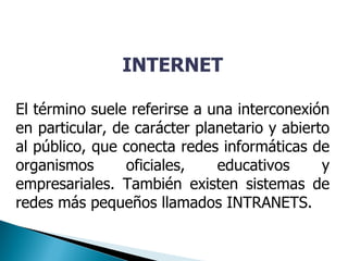 INTERNET
El término suele referirse a una interconexión
en particular, de carácter planetario y abierto
al público, que conecta redes informáticas de
organismos oficiales, educativos y
empresariales. También existen sistemas de
redes más pequeños llamados INTRANETS.
 