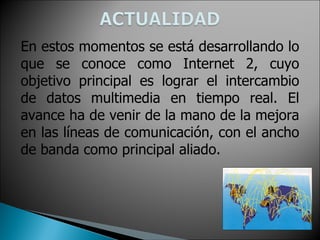En estos momentos se está desarrollando lo
que se conoce como Internet 2, cuyo
objetivo principal es lograr el intercambio
de datos multimedia en tiempo real. El
avance ha de venir de la mano de la mejora
en las líneas de comunicación, con el ancho
de banda como principal aliado.
 