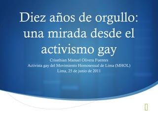 Diez años de orgullo:
una mirada desde el
activismo gay
Crissthian Manuel Olivera Fuentes
Activista gay del Movimiento Homosexual de Lima (MHOL)
Lima, 25 de junio de 2011



 