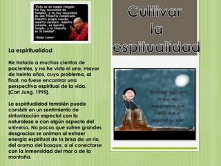 La espiritualidad
He tratado a muchos cientos de
pacientes, y no he visto ni uno, mayor
de treinta años, cuyo problema, al
final, no fuese encontrar una
perspectiva espiritual de la vida.
[Carl Jung, 1995].
La espiritualidad también puede
consistir en un sentimiento de
sintonización especial con la
naturaleza o con algún aspecto del
universo. No pocos que sufren grandes
desgracias se animan al extraer
energía espiritual de la brisa de un río,
del aroma del bosque, o al conectarse
con la inmensidad del mar o de la
montaña.
 