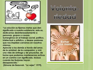 - “La solución es fijarnos metas que den
significado a nuestra existencia, esto es,
dedicarnos desinteresadamente a
personas, grupos o causas.
- Sumergirnos en el trabajo social, político,
intelectual o artístico, y desear pasiones
que nos impidan cerrarnos en nosotros
mismos.
- Apreciar a los demás a través del amor,
de la amistad, de la compasión; y vivir
una vida de entrega y de proyectos, de
forma que podamos mantenernos activos
en un camino con significado, incluso
cuando las ilusiones hayan
desaparecido.”
[Simone de Beauvoir, “La vejez” 1979].
 