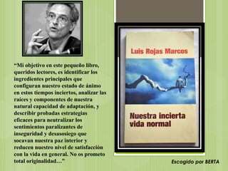 “Mi objetivo en este pequeño libro,
queridos lectores, es identificar los
ingredientes principales que
configuran nuestro estado de ánimo
en estos tiempos inciertos, analizar las
raíces y componentes de nuestra
natural capacidad de adaptación, y
describir probadas estrategias
eficaces para neutralizar los
sentimientos paralizantes de
inseguridad y desasosiego que
socavan nuestra paz interior y
reducen nuestro nivel de satisfacción
con la vida en general. No os prometo
total originalidad…” Escogido por BERTA
 