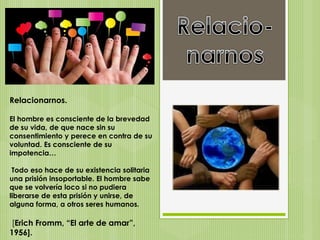 Relacionarnos.
El hombre es consciente de la brevedad
de su vida, de que nace sin su
consentimiento y perece en contra de su
voluntad. Es consciente de su
impotencia…
Todo eso hace de su existencia solitaria
una prisión insoportable. El hombre sabe
que se volvería loco si no pudiera
liberarse de esta prisión y unirse, de
alguna forma, a otros seres humanos.
[Erich Fromm, “El arte de amar”,
1956].
 