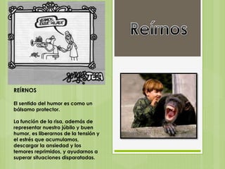 REÍRNOS
El sentido del humor es como un
bálsamo protector.
La función de la risa, además de
representar nuestro júbilo y buen
humor, es liberarnos de la tensión y
el estrés que acumulamos,
descargar la ansiedad y los
temores reprimidos, y ayudarnos a
superar situaciones disparatadas.
 