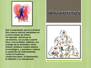 Está comprobado que la actividad
física ejerce efectos saludables en
nuestro estado de ánimo.
Por ejemplo, disminuye el
nerviosismo, nos ayuda a dormir
bien y nos revitaliza. Además, nos
protege de la ansiedad y de la
tristeza, fortalece nuestro sistema
inmunológico, y previene o retrasa
la aparición de enfermedades
como los trastornos
cardiovasculares, la hipertensión,
la diabetes y la osteoporosis.
 