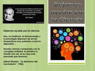 Dejarnos ayudar por la ciencia.
Hoy, la medicina, la farmacología y
la psicología disponen de armas
terapéuticas muy potentes contra la
depresión…
Nuestra ciencia comparada con la
compleja realidad, es primitiva e
infantil; aún así, es la cosa más
preciada que tenemos,
[Albert Einstein, “La dinámica del
movimiento”, 1905].
 