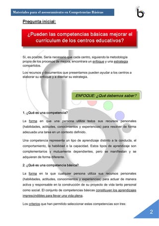 Materiales para el asesoramiento en Competencias Básicas

      Pregunta inicial: 

         ¿Pueden las competencias básicas mejorar el 
            currículum de los centros educativos?


      Sí, es posible. Sería necesario que cada centro, siguiendo la metodología 
      propia de los procesos de mejora, encontrara un enfoque y una estrategia 
      compartidos. 

      Los recursos y documentos que presentamos pueden ayudar a los centros a 
      elaborar su enfoque y a diseñar su estrategia. 




                                              ENFOQUE: ¿Qué debemos saber? 



      1. ¿Qué es una competencia? 

      La  forma  en  que  una  persona  utiliza  todos  sus  recursos  personales 
      (habilidades,  actitudes,  conocimientos  y  experiencias)  para  resolver  de  forma 
      adecuada una tarea en un contexto definido. 

      Una  competencia  representa  un  tipo  de  aprendizaje  distinto  a  la  conducta,  el 
      comportamiento,  la  habilidad  o  la  capacidad.  Estos  tipos  de  aprendizaje  son 
      complementarios  y  mutuamente  dependientes,  pero  se  manifiestan  y  se 
      adquieren de forma diferente. 

      2. ¿Qué es una competencia básica? 

      La  forma  en  la  que  cualquier  persona  utiliza  sus  recursos  personales 
      (habilidades,  actitudes,  conocimientos  y  experiencias)  para  actuar  de  manera 
      activa y responsable en la construcción de su proyecto de vida tanto personal 
      como social. El conjunto de competencias básicas constituyen los aprendizajes 
      imprescindibles para llevar una vida plena. 

      Los criterios que han permitido seleccionar estas competencias son tres: 

                                                                                                 2 
 