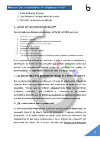 Materiales para el asesoramiento en Competencias Básicas

         1.  Están al alcance de todos. 
         2.  Son comunes a muchos ámbitos de la vida. 
         3.  Son útiles para seguir aprendiendo. 


      3. ¿Cuáles son las competencias básicas?* 

      Las competencias básicas seleccionadas por la UE y el MEC son ocho: 

         1.    Competencia en comunicación lingüística. 
         2.    Competencia matemática. 
         3.    Competencia en el conocimiento y la interacción con el mundo físico. 
         4.    Tratamiento de la información y competencia digital. 
         5.    Competencia social y ciudadana. 
         6.    Competencia cultural y artística. 
         7.    Competencia para aprender a aprender. 
         8.    Autonomía e iniciativa personal. 
               * (En el Currículo de Castilla­La Mancha se introduce una novena competencia: Competencia Emocional). 


      Las  competencias  básicas  son  comunes  a  toda  la  enseñanza  obligatoria  y 
      constituyen,  de  hecho,  el  hilo  conductor  que  permite  considerarla  como  una 
      unidad.  Las  competencias  básicas  ponen  de  manifiesto  los  niveles  de 
      consecución de las capacidades propias de cada una de las etapas. 

      4. ¿Se pueden adquirir las competencias básicas en el ámbito educativo? 

      Las  competencias  básicas  se  adquieren  a  través  de  experiencias  educativas 
      diversas.  Para  que  esas  experiencias  sean  adecuadas  se  deben  cumplir  dos 
      requisitos.  Primero,  que  se  ordenen  adecuadamente  todos  los  elementos 
      (objetivos,  contenidos...)  que  conforman  la  competencia  en  los  diseños 
      curriculares. Segundo, que se definan y seleccionen las tareas adecuadas para 
      que las personas aprendan los elementos que conforman la competencia. 

      5. ¿Se pueden evaluar las competencias? 

      Sí. Para evaluar las competencias, como para evaluar cualquier aprendizaje, es 
      necesario  disponer  de  alguna  fuente  de  información    y  algunos  criterios  de 
      evaluación.  En  el  ámbito  laboral  se  utilizan  como  fuente  de  información  las 
      realizaciones  de  las  tareas  profesionales  y  como  criterios  de  evaluación  los 
      estándares  de  calidad.  En  el  ámbito  educativo  las  fuentes  de  información




                                                                                                                        3 
 