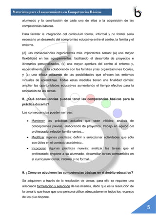 Materiales para el asesoramiento en Competencias Básicas

      alumnado  y  la  contribución  de  cada  una  de  ellas  a  la  adquisición  de  las 
      competencias básicas. 

      Para  facilitar  la  integración  del  currículum  formal,  informal  y  no  formal  sería 
      necesario un desarrollo del compromiso educativo entre el centro, la familia y el 
      entorno. 

      (2)  Las  consecuencias  organizativas  más  importantes  serían:  (a)  una  mayor 
      flexibilidad  en  los  agrupamientos,  facilitando  el  desarrollo  de  proyectos  e 
      itinerarios  personalizados,  (b)  una  mayor  apertura  del  centro  al  entorno  y, 
      especialmente, a la colaboración con las familias y las organizaciones locales, 
      y  (c)  una  eficaz  utilizando  de  las  posibilidades  que  ofrecen  los  entornos 
      virtuales  de  aprendizaje.  Todas  estas  medidas  tienen  una  finalidad  común: 
      ampliar  las  oportunidades  educativas  aumentando  el  tiempo  efectivo  para  la 
      resolución de las tareas. 

      8.  ¿Qué  consecuencias  pueden  tener  las  competencias  básicas  para  la 
      práctica docente? 

      Las consecuencias pueden ser tres:

         · Mantener  las  prácticas  actuales  que  sean  válidas:  análisis  de 
             concepciones  previas,  elaboración  de  proyectos,  trabajo  en  equipo  del 
             profesorado, relación familia­centro…
         · Modificar  algunas  prácticas:  definir  y  seleccionar  actividades  que  sólo 
             son útiles en el contexto académico..
         · Incorporar  algunas  prácticas  nuevas:  analizar  las  tareas  que  el 
             profesorado  propone  a  su  alumnado,  desarrollar  tareas  compartidas  en 
             el currículum formal, informal y no formal… 



      9. ¿Cómo se adquieren las competencias básicas en el ámbito educativo? 

      Se  adquieren  a  través  de  la  resolución  de  tareas,  para  ello  se  requiere  una 
      adecuada formulación y selección de las mismas, dado que es la resolución de 
      la tarea lo que hace que una persona utilice adecuadamente todos los recursos 
      de los que dispone.


                                                                                                    5 
 