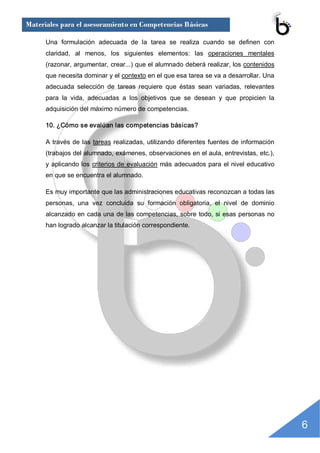 Materiales para el asesoramiento en Competencias Básicas

      Una  formulación  adecuada  de  la  tarea  se  realiza  cuando  se  definen  con 
      claridad,  al  menos,  los  siguientes  elementos:  las  operaciones  mentales 
      (razonar, argumentar, crear...) que el alumnado deberá realizar, los contenidos 
      que necesita dominar y el contexto en el que esa tarea se va a desarrollar. Una 
      adecuada  selección  de  tareas  requiere  que  éstas  sean  variadas,  relevantes 
      para  la  vida,  adecuadas  a  los  objetivos  que  se  desean  y  que  propicien  la 
      adquisición del máximo número de competencias. 

      10. ¿Cómo se evalúan las competencias básicas? 

      A  través  de  las  tareas  realizadas,  utilizando diferentes  fuentes  de información 
      (trabajos del alumnado, exámenes, observaciones en el aula, entrevistas, etc.), 
      y  aplicando los  criterios  de  evaluación  más  adecuados  para  el nivel educativo 
      en que se encuentra el alumnado. 

      Es muy importante que las administraciones educativas reconozcan a todas las 
      personas,  una  vez  concluida  su  formación  obligatoria,  el  nivel  de  dominio 
      alcanzado en cada una de las competencias, sobre todo, si esas personas no 
      han logrado alcanzar la titulación correspondiente.




                                                                                                 6 
 