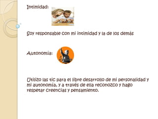 Intimidad:Soy responsable con mi intimidad y la de los demás Autonomía:Utilizo las tic para el libre desarrollo de mi personalidad y mi autonomía, y a través de ella reconozco y hago respetar creencias y pensamiento. 