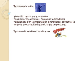 Respeto por la ley:Yo utilizo las tic para promover consultar, ver, comprar, compartir actividades relacionada con la explotación de menores, pornografía infantil, prostitución infantil, trata de personas.  Respeto de los derechos de autor:  