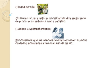 Calidad de vida: Utilizo las tic para mejorar mi calidad de vida asegurando de procurar un ambiente sano y pacifico. Cuidado y Acompañamiento:Soy consiente que los menores de edad requieren especial cuidado y acompañamiento en el uso de las tic. 