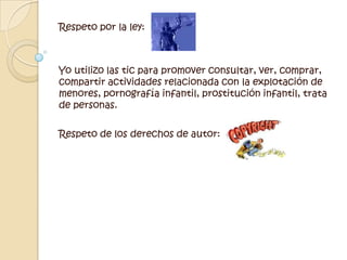 Respeto por la ley:Yo utilizo las tic para promover consultar, ver, comprar, compartir actividades relacionada con la explotación de menores, pornografía infantil, prostitución infantil, trata de personas.  Respeto de los derechos de autor:  