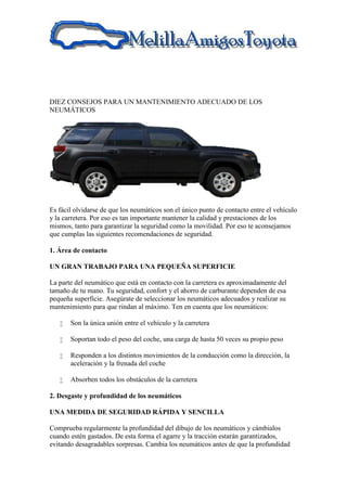 DIEZ CONSEJOS PARA UN MANTENIMIENTO ADECUADO DE LOS
NEUMÁTICOS
Es fácil olvidarse de que los neumáticos son el único punto de contacto entre el vehículo
y la carretera. Por eso es tan importante mantener la calidad y prestaciones de los
mismos, tanto para garantizar la seguridad como la movilidad. Por eso te aconsejamos
que cumplas las siguientes recomendaciones de seguridad.
1. Área de contacto
UN GRAN TRABAJO PARA UNA PEQUEÑA SUPERFICIE
La parte del neumático que está en contacto con la carretera es aproximadamente del
tamaño de tu mano. Tu seguridad, confort y el ahorro de carburante dependen de esa
pequeña superficie. Asegúrate de seleccionar los neumáticos adecuados y realizar su
mantenimiento para que rindan al máximo. Ten en cuenta que los neumáticos:
 Son la única unión entre el vehículo y la carretera
 Soportan todo el peso del coche, una carga de hasta 50 veces su propio peso
 Responden a los distintos movimientos de la conducción como la dirección, la
aceleración y la frenada del coche
 Absorben todos los obstáculos de la carretera
2. Desgaste y profundidad de los neumáticos
UNA MEDIDA DE SEGURIDAD RÁPIDA Y SENCILLA
Comprueba regularmente la profundidad del dibujo de los neumáticos y cámbialos
cuando estén gastados. De esta forma el agarre y la tracción estarán garantizados,
evitando desagradables sorpresas. Cambia los neumáticos antes de que la profundidad
 