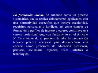 La formación inicial. Se entiende como un proceso
sistemático, que se realiza debidamente legalizados, con
una normatividad específica que incluye escolaridad,
requisitos personales y jurídicos, así como campos de
formación y perfiles de ingreso y egreso; constituye una
carrera profesional que, con fundamento en el Artículo
5º Constitucional, se propone brindar la preparación
teórico- práctica necesaria para desempeñarse con
eficacia como profesores de educación preescolar,
primaria, secundaria, especial, física, artística o
tecnológica.
 