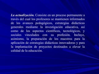 La actualización. Consiste en un proceso permanente a
través del cual los profesores se mantienen informados
de los avances pedagógicos, estrategias didácticas
generales mediante la investigación educativa, así
como de los aspectos científicos, tecnológicos, y
sociales vinculados con su profesión. Incluye,
asimismo, la preparación de los maestros para la
aplicación de estrategias didácticas innovadoras y para
la implantación de proyectos destinados a elevar la
calidad de la educación.
 
