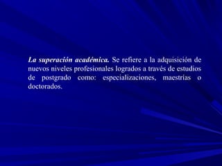 La superación académica. Se refiere a la adquisición de
nuevos niveles profesionales logrados a través de estudios
de postgrado como: especializaciones, maestrías o
doctorados.
 