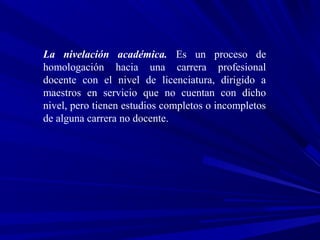 La nivelación académica. Es un proceso de
homologación hacia una carrera profesional
docente con el nivel de licenciatura, dirigido a
maestros en servicio que no cuentan con dicho
nivel, pero tienen estudios completos o incompletos
de alguna carrera no docente.
 