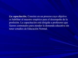 La capacitación. Consiste en un proceso cuyo objetivo
es habilitar al maestro empírico para el desempeño de la
profesión. La capacitación está dirigida a profesores que
fueron contratados para atender la demanda educativa sin
tener estudios de Educación Normal.
 