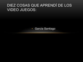 DIEZ COSAS QUE APRENDÍ DE LOS 
VIDEO JUEGOS: 
• García Santiago 
 