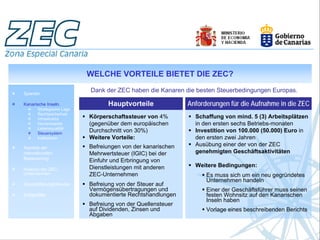 WELCHE VORTEILE BIETET DIE ZEC?

Spanien
                           Dank der ZEC haben die Kanaren die besten Steuerbedingungen Europas.

Kanarische Inseln.                Hauptvorteile              Anforderungen für die Aufnahme in die ZEC
       Strategische Lage
       Rechtssicherheit
       Infrastruktur       Körperschaftssteuer von 4%          Schaffung von mind. 5 (3) Arbeitsplätzen
       Humankapital        (gegenüber dem europäischen         in den ersten sechs Betriebs-monaten
       Lebensqualität
       Steuersystem
                           Durchschnitt von 30%)               Investition von 100.000 (50.000) Euro in
       Indikatoren         Weitere Vorteile:                   den ersten zwei Jahren
                           Befreiungen von der kanarischen     Ausübung einer der von der ZEC
Aspekte der
internationalen            Mehrwertsteuer (IGIC) bei der       genehmigten Geschäftsaktivitäten
Besteuerung
                           Einfuhr und Erbringung von
                           Dienstleistungen mit anderen        Weitere Bedingungen:
Analyse der ZEC-
Unternehmen                ZEC-Unternehmen                         Es muss sich um ein neu gegründetes
                                                                   Unternehmen handeln
Geschäftsmöglichkeiten     Befreiung von der Steuer auf
                           Vermögensübertragungen und              Einer der Geschäftsführer muss seinen
Erfolgsfälle               dokumentierte Rechtshandlungen          festen Wohnsitz auf den Kanarischen
                                                                   Inseln haben
                           Befreiung von der Quellensteuer
                           auf Dividenden, Zinsen und              Vorlage eines beschreibenden Berichts
                           Abgaben
 