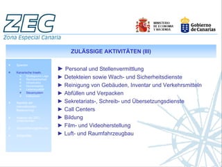 ZULÄSSIGE AKTIVITÄTEN (III)

Spanien

Kanarische Inseln.
                           ► Personal und Stellenvermittlung
       Strategische Lage
       Rechtssicherheit
                           ► Detekteien sowie Wach- und Sicherheitsdienste
       Infrastruktur
       Humankapital        ► Reinigung von Gebäuden, Inventar und Verkehrsmitteln
       Lebensqualität
       Steuersystem
       Indikatoren
                           ► Abfüllen und Verpacken
Aspekte der                ► Sekretariats-, Schreib- und Übersetzungsdienste
internationalen
Besteuerung                ► Call Centers
Analyse der ZEC-
Unternehmen
                           ► Bildung
Geschäftsmöglichkeiten
                           ► Film- und Videoherstellung
Erfolgsfälle               ► Luft- und Raumfahrzeugbau
 