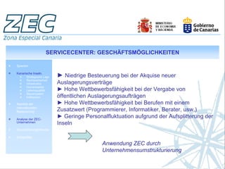 SERVICECENTER: GESCHÄFTSMÖGLICHKEITEN

Spanien

Kanarische Inseln.
       Strategische Lage   ► Niedrige Besteuerung bei der Akquise neuer
       Rechtssicherheit
       Infrastruktur       Auslagerungsverträge
       Humankapital
       Lebensqualität      ► Hohe Wettbewerbsfähigkeit bei der Vergabe von
       Steuersystem
       Indikatoren         öffentlichen Auslagerungsaufträgen
Aspekte der                ► Hohe Wettbewerbsfähigkeit bei Berufen mit einem
internationalen
Besteuerung                Zusatzwert (Programmierer, Informatiker, Berater, usw.)
Analyse der ZEC-
                           ► Geringe Personalfluktuation aufgrund der Aufsplitterung der
Unternehmen
                           Inseln
Geschäftsmöglichkeiten

Erfolgsfälle

                                            Anwendung ZEC durch
                                            Unternehmensumstrukturierung
 