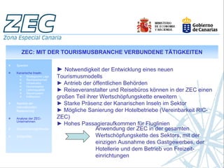 ZEC: MIT DER TOURISMUSBRANCHE VERBUNDENE TÄTIGKEITEN

Spanien

Kanarische Inseln.
                           ► Notwendigkeit der Entwicklung eines neuen
       Strategische Lage
       Rechtssicherheit
                           Tourismusmodells
       Infrastruktur
       Humankapital
                           ► Antrieb der öffentlichen Behörden
       Lebensqualität
       Steuersystem
                           ► Reiseveranstalter und Reisebüros können in der ZEC einen
       Indikatoren         großen Teil ihrer Wertschöpfungskette erweitern
Aspekte der                ► Starke Präsenz der Kanarischen Inseln im Sektor
internationalen
Besteuerung                ► Mögliche Sanierung der Hotelbetriebe (Vereinbarkeit RIC-
Analyse der ZEC-           ZEC)
Unternehmen
                           ► Hohes Passagieraufkommen für Fluglinien
Geschäftsmöglichkeiten                     Anwendung der ZEC in der gesamten
Erfolgsfälle                               Wertschöpfungskette des Sektors, mit der
                                           einzigen Ausnahme des Gastgewerbes, der
                                           Hotellerie und dem Betrieb von Freizeit-
                                           einrichtungen
 