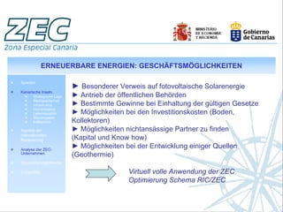 ERNEUERBARE ENERGIEN: GESCHÄFTSMÖGLICHKEITEN

Spanien
                           ► Besonderer Verweis auf fotovoltaische Solarenergie
Kanarische Inseln.
       Strategische Lage   ► Antrieb der öffentlichen Behörden
       Rechtssicherheit
       Infrastruktur       ► Bestimmte Gewinne bei Einhaltung der gültigen Gesetze
       Humankapital
       Lebensqualität      ► Möglichkeiten bei den Investitionskosten (Boden,
       Steuersystem
       Indikatoren         Kollektoren)
Aspekte der                ► Möglichkeiten nichtansässige Partner zu finden
internationalen
Besteuerung                (Kapital und Know how)
Analyse der ZEC-
                           ► Möglichkeiten bei der Entwicklung einiger Quellen
Unternehmen
                           (Geothermie)
Geschäftsmöglichkeiten

Erfolgsfälle                                Virtuell volle Anwendung der ZEC
                                            Optimierung Schema RIC/ZEC
 