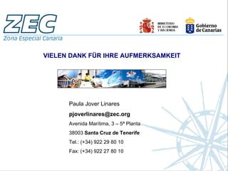 VIELEN DANK FÜR IHRE AUFMERKSAMKEIT




      Paula Jover Linares
      pjoverlinares@zec.org
      Avenida Marítima, 3 – 5ª Planta
      38003 Santa Cruz de Tenerife
      Tel.: (+34) 922 29 80 10
      Fax: (+34) 922 27 80 10
 