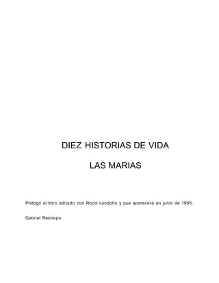 DIEZ HISTORIAS DE VIDA
LAS MARIAS
Prólogo al libro editado con Rocío Londoño y que aparecerá en junio de 1995.
Gabriel Restrepo
 