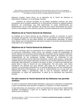 Este material es proporcionado al estudiante con fines educativos, para la crítica y la investigación
 respetando la reglamentación en materia de derechos de autor. Este documento no tiene costo alguno. El
                     uso indebido de este documento es responsabilidad del estudiante.


Alemania oriental, Georg Klaus, en la aplicación de la Teoría de Sistemas al
Materialismo Dialéctico y a la sociología marxista.
      Hombres de ciencias formados en los países socialistas conviven con otros
procedentes de la sociedad capitalista en el International Institute for Applied Systems
Research, de Luxemburgo, que está patrocinado en grado predominante por
Norteamérica y la ex Unión Soviética. No existe otro centro internacional de cultura
donde se haya llegado a tan estrecha, grande y fecunda colaboración entre estudiosos.


Objetivos de la Teoría General de Sistemas
La finalidad de la Teoría General de los Sistemas consiste en encontrar el marco
conceptual más general, como dice Rapoport, en el cual insertar una teoría científica o
un problema técnico sin que éstos pierdan sus características esenciales. El propio
autor añade que lo fundamental de esta teoría consiste en la función del planteamiento
matemático con el organístico.


Objetivos de la Teoría General de Sistemas
Poner de manifiesto cómo la organización de un sistema se hace patente a través de
su estructura matemática. Como ocurre, por ejemplo, cuando las propiedades de
ciertos sistemas de ecuaciones diferenciales dan a entender ciertos aspectos orgánicos,
comprendiendo en éstos la tendencia a determinados estados de equilibrio que sean
independientes de las condiciones iniciales. Descubrir las similitudes en las
construcciones teóricas de las diferentes disciplinas, cuando éstas existan, y desarrollar
modelos teóricos que tengan aplicación al menos en dos campos diferentes de estudio.
Desarrollar algo parecido a un espectro de teoría, es decir, un sistema de sistemas que
pueda llevar a cabo la función de una configuración. Por otra parte, este marco
conceptual nos advierte que para estudiar cada parte de la naturaleza que nos
interesa, es conveniente enmarcarla en un sistema definido por sus tres componentes:
objetivo-elementos-interrelaciones, así como el medioambiente con el cual tiene sus
interacciones vitales y significativas, todo lo cual es necesario identificar para
comprender, en todas sus aplicaciones, la parte de la naturaleza que queremos
estudiar.


De esta manera la Teoría General de los Sistemas nos permite
analizar:
a) Cómo se relacionan determinados elementos y para qué se relacionan (investigación
a partir de elementos para descubrir el objetivo, el sistema y el medio ambiente).
b) Qué elementos son necesarios y cómo se interrelacionan para producir determinado
resultado (investigación a partir de un objetivo que se conoce para descubrir el
sistema que lo produce).



*Rodríguez Valencia, J. (1993). Teoría de sistemas. En Teoría de la administración aplicada a la educación
(pp. 81-103) México: Eclasa.
 