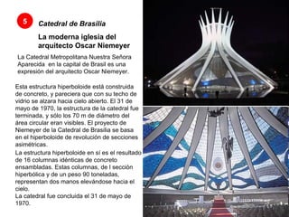 Catedral de Brasilia   La moderna iglesia del arquitecto Oscar Niemeyer   La Catedral Metropolitana Nuestra Señora Aparecida  en la capital de Brasil es una expresión del arquitecto Oscar Niemeyer.  5 Esta estructura hiperboloide está construida de concreto, y pareciera que con su techo de vidrio se alzara hacia cielo abierto. El 31 de mayo de 1970, la estructura de la catedral fue terminada, y sólo los 70 m de diámetro del área circular eran visibles. El proyecto de Niemeyer de la Catedral de Brasilia se basa en el hiperboloide de revolución de secciones asimétricas.  La estructura hiperboloide en sí es el resultado de 16 columnas idénticas de concreto ensambladas. Estas columnas, de l sección hiperbólica y de un peso 90 toneladas, representan dos manos elevándose hacia el cielo.  La catedral fue concluida el 31 de mayo de 1970.  