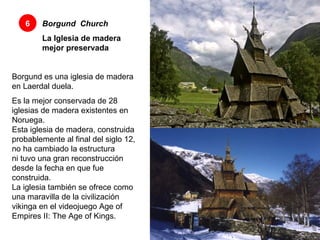 Borgund    Church   La Iglesia de madera mejor preservada 6 Borgund es una iglesia de madera en Laerdal duela. Es la mejor conservada de 28 iglesias de madera existentes en Noruega.  Esta iglesia de madera, construida probablemente al final del siglo 12, no ha cambiado la estructura  ni tuvo una gran reconstrucción desde la fecha en que fue construida.  La iglesia también se ofrece como una maravilla de la civilización vikinga en el videojuego Age of Empires II: The Age of Kings.  