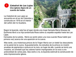 7 Catedral de Las Lajas Una iglesia digna de un cuento de hadas           La Catedral de Las Lajas se encuentra en el sur de Colombia y construida en 1916 en el interior del cañón del río Guaitara.  Según la leyenda, este fue el lugar donde una mujer llamada María Mueses de Quiñones llevó a su hija sordomuda Rosa sobre su espalda espalda hasta las Las Lajas.  Cansados de la subida,  María se sentó sobre una roca cuando Rosa habló (por primera vez) acerca de una aparición en la cueva.  Más tarde, una misteriosa pintura de la Virgen María con un bebé fue descubierta en la pared de la cueva. Supuestamente, los estudios de la pintura no mostró pruebas de pigmentos o pintura en la roca, en lugar de ello, cuando se tomó una muestra, se constató que los colores fueron impregnados en la roca a una profundidad de varios pies. Sea cierto o no, la leyenda estimuló la construcción de esta impresionante iglesia.  