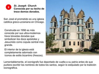 St. Joseph    Church  Conocida por su techo de trece domos dorados.   8 San José el prometido es una iglesia católica greco-ucraniana en Chicago. Construida en 1956 es más conocida por sus ultra-modernos trece bóvedas doradas que simbolizan los doce apóstoles y  Jesucristo como cúpula central más grande.  El interior de la iglesia está completamente adornado con íconos de estilo bizantino (frescos).  Lamentablemente, el iconógrafo fue deportado de vuelta a su patria antes de que pudiera escribir los nombres de todos los santos, según lo estipulado por la tradición iconográfica.  